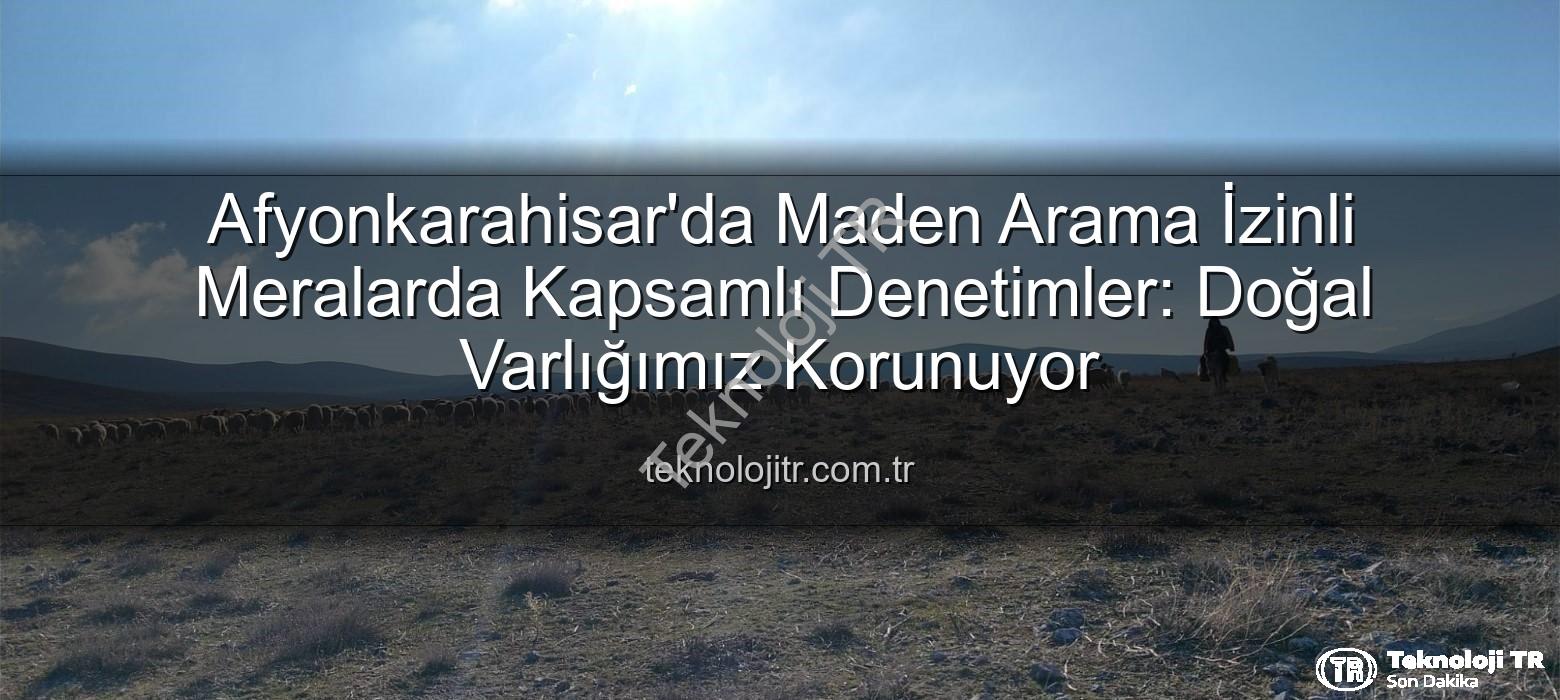 maden arama izinli meralar - Afyonkarahisar'da Maden Arama İzinli Meralarda Kapsamlı Denetimler: Doğal Varlığımız Korunuyor